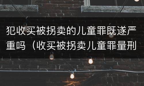 犯收买被拐卖的儿童罪既遂严重吗（收买被拐卖儿童罪量刑）