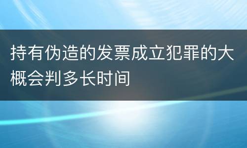 持有伪造的发票成立犯罪的大概会判多长时间