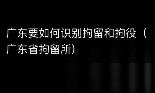 广东要如何识别拘留和拘役（广东省拘留所）