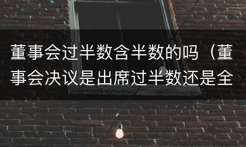 董事会过半数含半数的吗（董事会决议是出席过半数还是全体过半数）