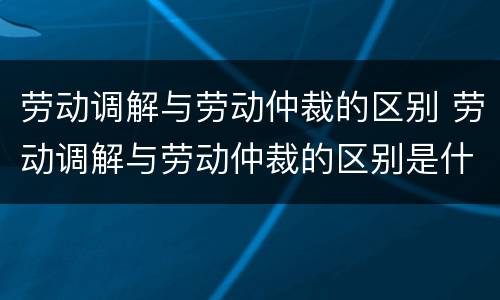 劳动调解与劳动仲裁的区别 劳动调解与劳动仲裁的区别是什么