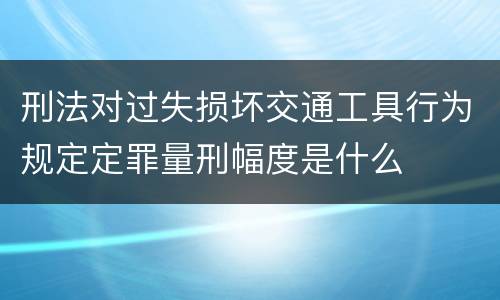 刑法对过失损坏交通工具行为规定定罪量刑幅度是什么