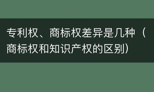 专利权、商标权差异是几种（商标权和知识产权的区别）