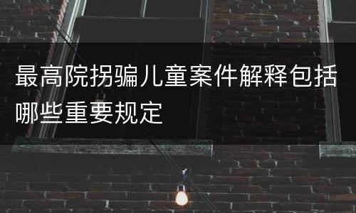 最高院拐骗儿童案件解释包括哪些重要规定