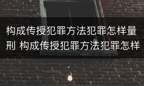 构成传授犯罪方法犯罪怎样量刑 构成传授犯罪方法犯罪怎样量刑的