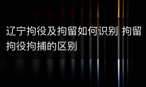 辽宁拘役及拘留如何识别 拘留拘役拘捕的区别
