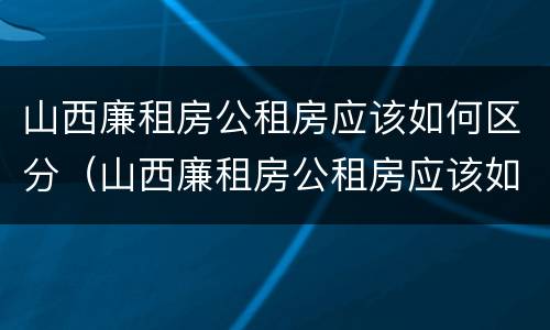 山西廉租房公租房应该如何区分（山西廉租房公租房应该如何区分等级）