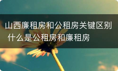 山西廉租房和公租房关键区别 什么是公租房和廉租房