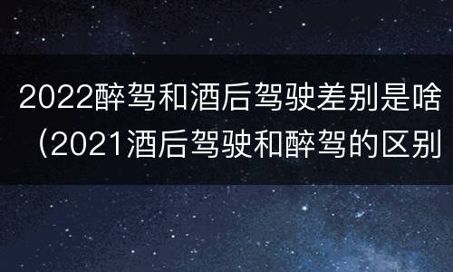 2022醉驾和酒后驾驶差别是啥（2021酒后驾驶和醉驾的区别）
