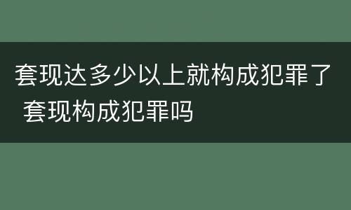 套现达多少以上就构成犯罪了 套现构成犯罪吗