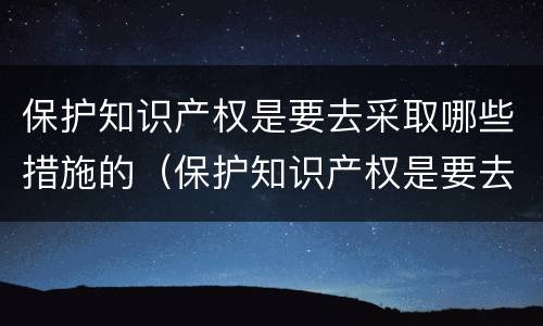 保护知识产权是要去采取哪些措施的（保护知识产权是要去采取哪些措施的工作）