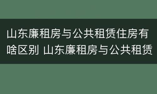 山东廉租房与公共租赁住房有啥区别 山东廉租房与公共租赁住房有啥区别呢