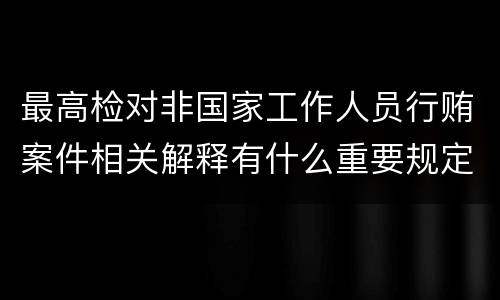 最高检对非国家工作人员行贿案件相关解释有什么重要规定