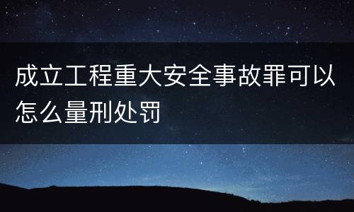 成立工程重大安全事故罪可以怎么量刑处罚