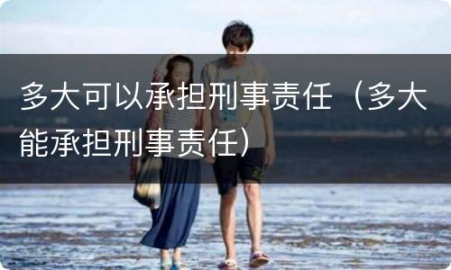 多大可以承担刑事责任（多大能承担刑事责任）