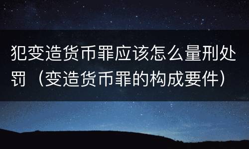 犯变造货币罪应该怎么量刑处罚（变造货币罪的构成要件）
