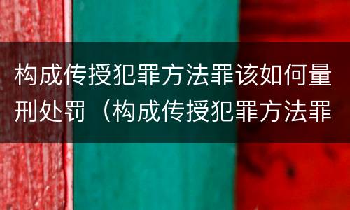 构成传授犯罪方法罪该如何量刑处罚（构成传授犯罪方法罪该如何量刑处罚案例）