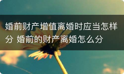 婚前财产增值离婚时应当怎样分 婚前的财产离婚怎么分