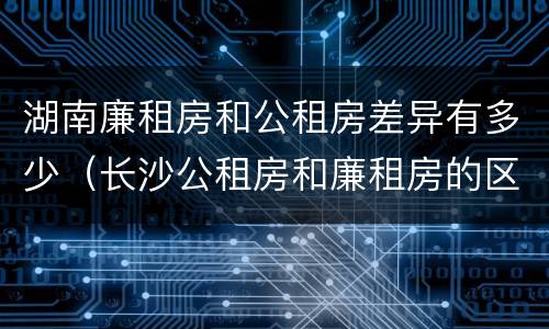湖南廉租房和公租房差异有多少（长沙公租房和廉租房的区别）