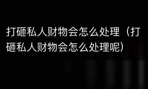 打砸私人财物会怎么处理（打砸私人财物会怎么处理呢）