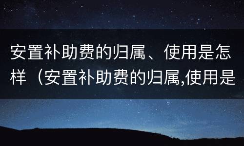 安置补助费的归属、使用是怎样（安置补助费的归属,使用是怎样计算的）