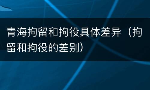 青海拘留和拘役具体差异（拘留和拘役的差别）