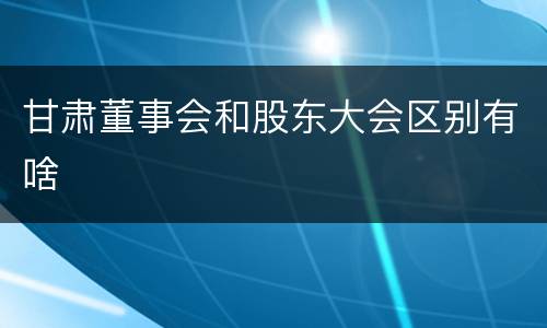 甘肃董事会和股东大会区别有啥