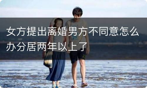女方提出离婚男方不同意怎么办分居两年以上了