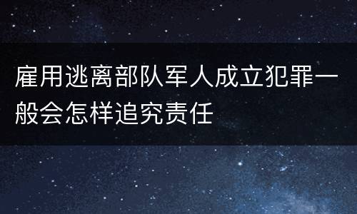 雇用逃离部队军人成立犯罪一般会怎样追究责任