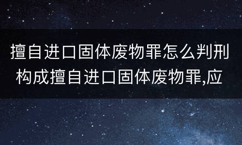 擅自进口固体废物罪怎么判刑 构成擅自进口固体废物罪,应当从重处罚的情形包括