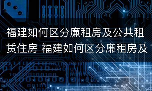 福建如何区分廉租房及公共租赁住房 福建如何区分廉租房及公共租赁住房等级