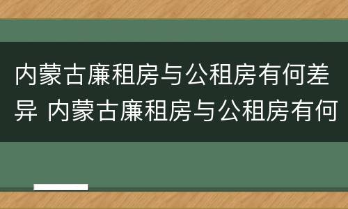 内蒙古廉租房与公租房有何差异 内蒙古廉租房与公租房有何差异呢