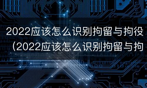 2022应该怎么识别拘留与拘役（2022应该怎么识别拘留与拘役人员）
