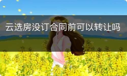 云选房没订合同前可以转让吗