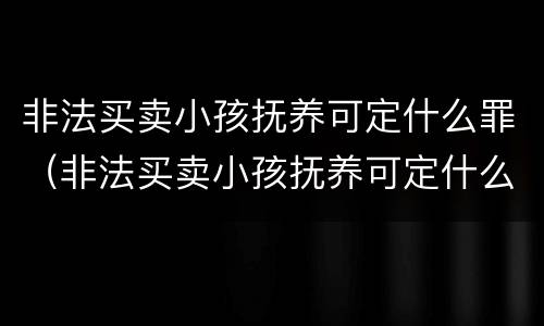 非法买卖小孩抚养可定什么罪（非法买卖小孩抚养可定什么罪行）