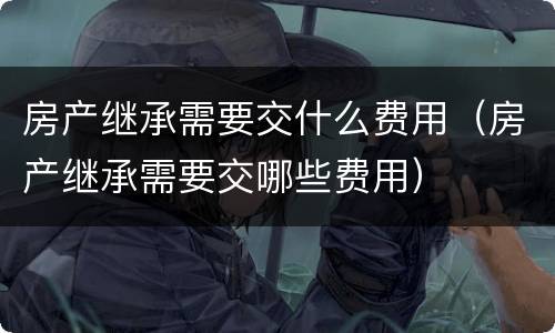 房产继承需要交什么费用（房产继承需要交哪些费用）