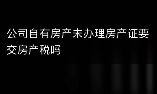 公司自有房产未办理房产证要交房产税吗