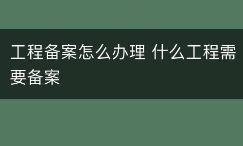 工程备案怎么办理 什么工程需要备案