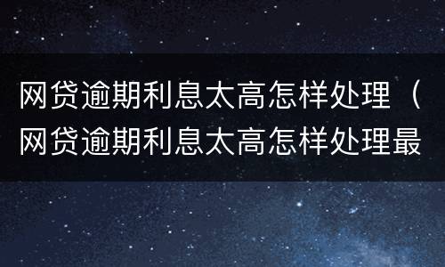 网贷逾期利息太高怎样处理（网贷逾期利息太高怎样处理最好）