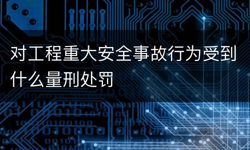 对工程重大安全事故行为受到什么量刑处罚