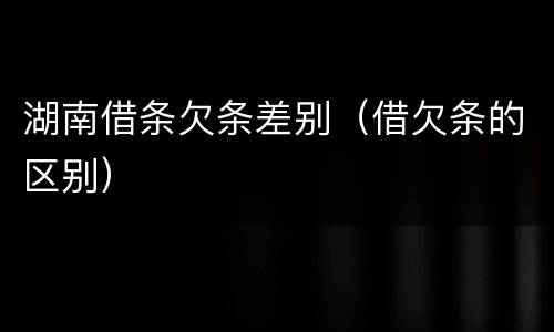 湖南借条欠条差别（借欠条的区别）