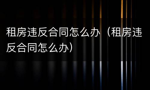 租房违反合同怎么办（租房违反合同怎么办）
