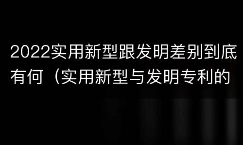 2022实用新型跟发明差别到底有何（实用新型与发明专利的区别有哪些）