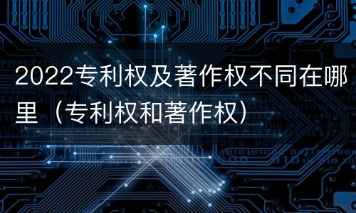2022专利权及著作权不同在哪里（专利权和著作权）