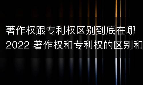 著作权跟专利权区别到底在哪2022 著作权和专利权的区别和联系