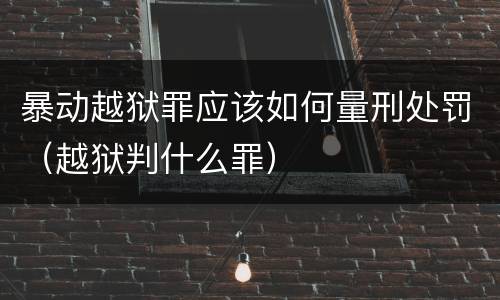 暴动越狱罪应该如何量刑处罚（越狱判什么罪）