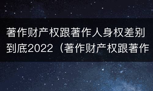 著作财产权跟著作人身权差别到底2022（著作财产权跟著作人身权差别到底2022年多少）