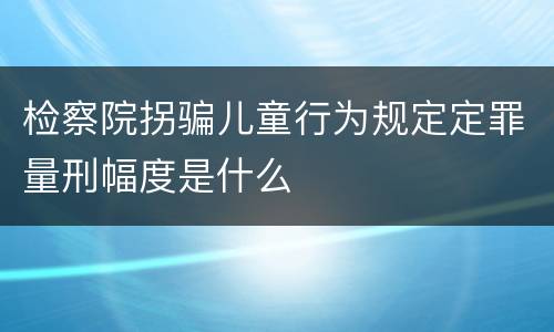 检察院拐骗儿童行为规定定罪量刑幅度是什么