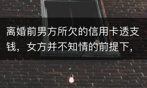 离婚前男方所欠的信用卡透支钱，女方并不知情的前提下，离婚后，女方用承担吗