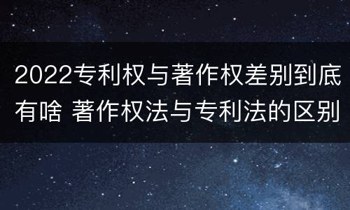 2022专利权与著作权差别到底有啥 著作权法与专利法的区别